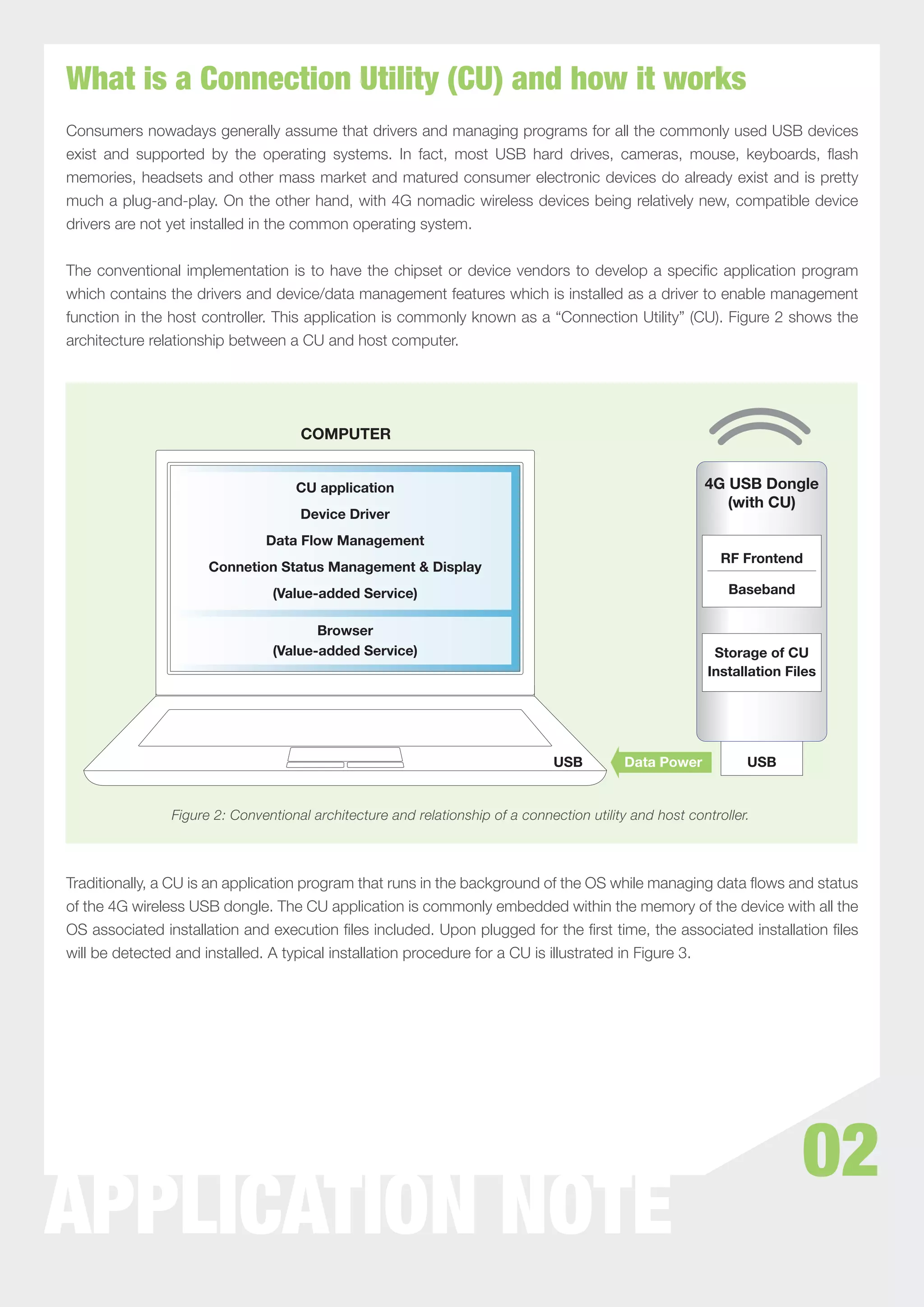 What is a Connection Utility (CU) and how it works
Consumers nowadays generally assume that drivers and managing programs for all the commonly used USB devices
exist and supported by the operating systems. In fact, most USB hard drives, cameras, mouse, keyboards, ﬂash
memories, headsets and other mass market and matured consumer electronic devices do already exist and is pretty
much a plug-and-play. On the other hand, with 4G nomadic wireless devices being relatively new, compatible device
drivers are not yet installed in the common operating system.


The conventional implementation is to have the chipset or device vendors to develop a speciﬁc application program
which contains the drivers and device/data management features which is installed as a driver to enable management
function in the host controller. This application is commonly known as a “Connection Utility” (CU). Figure 2 shows the
architecture relationship between a CU and host computer.




                                    COMPUTER


                                   CU application                                                       4G USB Dongle
                                                                                                           (with CU)
                                    Device Driver
                              Data Flow Management
                                                                                                           RF Frontend
                     Connetion Status Management & Display
                               (Value-added Service)                                                        Baseband

                                      Browser
                               (Value-added Service)                                                     Storage of CU
                                                                                                        Installation Files




                                                                               USB        Data Power           USB


               Figure 2: Conventional architecture and relationship of a connection utility and host controller.



Traditionally, a CU is an application program that runs in the background of the OS while managing data ﬂows and status
of the 4G wireless USB dongle. The CU application is commonly embedded within the memory of the device with all the
OS associated installation and execution ﬁles included. Upon plugged for the ﬁrst time, the associated installation ﬁles
will be detected and installed. A typical installation procedure for a CU is illustrated in Figure 3.




                                                                                                                       02
APPLICATION NOTE
 