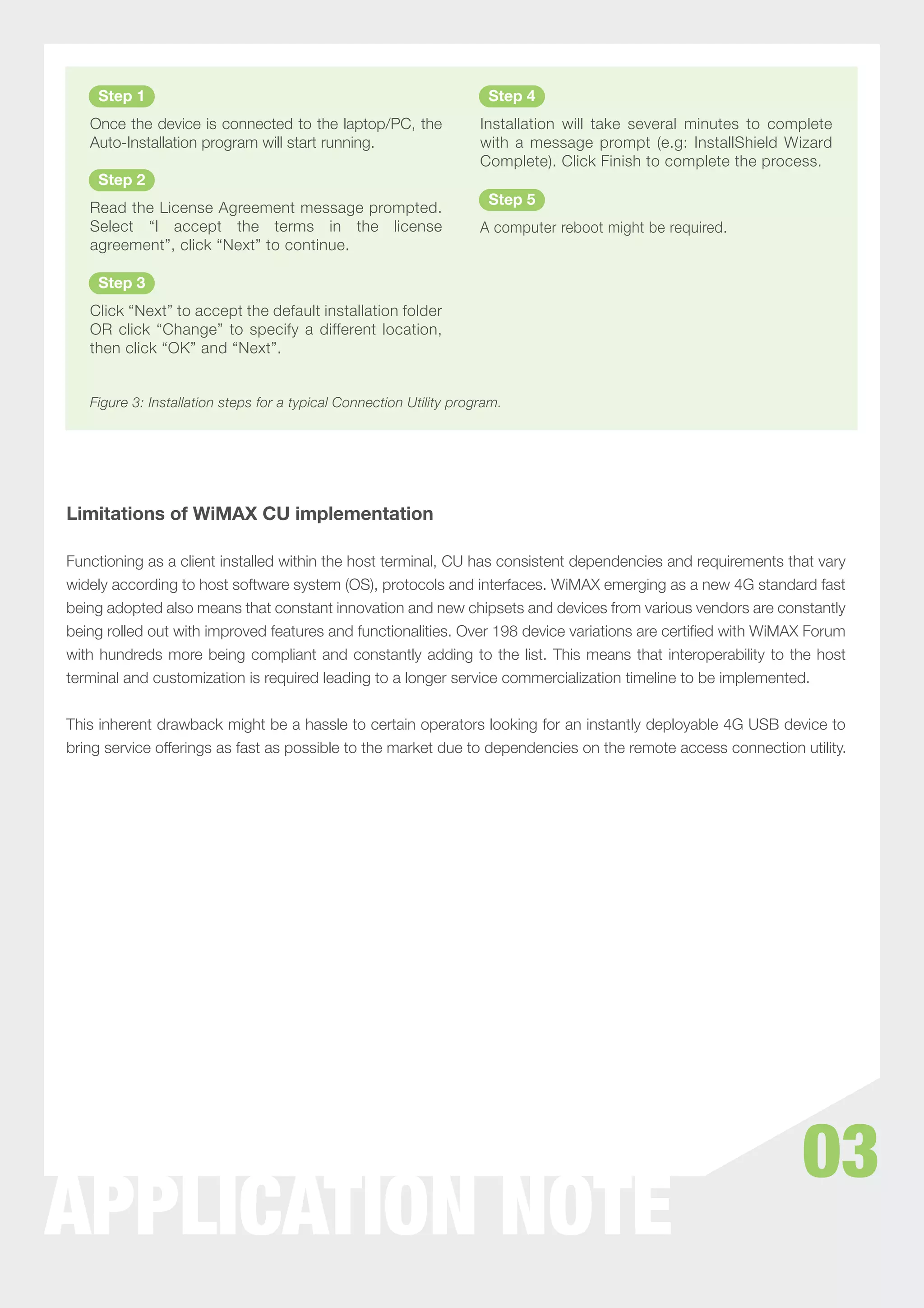 Step 1                                                            Step 4
   Once the device is connected to the laptop/PC, the                Installation will take several minutes to complete
   Auto-Installation program will start running.                     with a message prompt (e.g: InstallShield Wizard
                                                                     Complete). Click Finish to complete the process.
    Step 2
                                                                      Step 5
   Read the License Agreement message prompted.
   Select “I accept the terms in the license                         A computer reboot might be required.
   agreement”, click “Next” to continue.

    Step 3
   Click “Next” to accept the default installation folder
   OR click “Change” to specify a different location,
   then click “OK” and “Next”.


   Figure 3: Installation steps for a typical Connection Utility program.




Limitations of WiMAX CU implementation

Functioning as a client installed within the host terminal, CU has consistent dependencies and requirements that vary
widely according to host software system (OS), protocols and interfaces. WiMAX emerging as a new 4G standard fast
being adopted also means that constant innovation and new chipsets and devices from various vendors are constantly
being rolled out with improved features and functionalities. Over 198 device variations are certiﬁed with WiMAX Forum
with hundreds more being compliant and constantly adding to the list. This means that interoperability to the host
terminal and customization is required leading to a longer service commercialization timeline to be implemented.


This inherent drawback might be a hassle to certain operators looking for an instantly deployable 4G USB device to
bring service offerings as fast as possible to the market due to dependencies on the remote access connection utility.




                                                                                                                  03
WHITEPAPER NOTE
APPLICATION
 