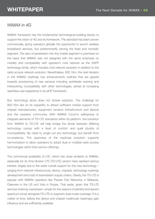 WHITEPAPER                                                               The Next Decade for WiMAX - 08



WiMAX in 4G

WiMAX framework has the fundamental technological building blocks to
support the vision of 4G and its framework. The standard has been proven
commercially, giving operators globally the opportunity to launch wireless
broadband services, but predominantly serving the ﬁxed and nomadic
segment. The lack of penetration into the mobile segment is premised on
the basis that WiMAX was not designed with the same emphasis on
mobility and compatibility with operator’s core network as the 3GPP
technology family, which includes core network evolution in addition to the
radio access network evolution. Nevertheless, 802.16m, the next iteration
in the WiMAX roadmap has enhancements outlined that are geared
towards provisioning of new services including worldwide roaming and
interworking /compatibility with other technologies, aimed at increasing
seamless user experience in an all IP framework.


But, technology alone does not dictate adoption. The challenge for
802.16m lies on its capability to attract sufﬁcient market support from
chipset manufacturers, equipment vendors (infrastructure and device)
and the operator community. With WiMAX Forum’s willingness to
integrate elements of TD-LTE standards within its platform, the transition
from WiMAX to TD-LTE will help bridge the divide between differing
technology camps with a level of comfort and quell doubts of
incompatibility. No need to single out any technology, but beneﬁt from
co-existence. The openness of the roadmap evolution supports
harmonization to allow operators to adopt dual or multiple radio access
technologies within their service offerings.


The commercial availability of LTE, which has close similarity to WiMAX,
especially for its time-division LTE (TD-LTE) version have sparked serious
interest, largely due to the wider overall support for this new technology –
ranging from network infrastructure, device, chipsets, technology roadmap
development and host of downstream supply chains. Clearly, the TD-LTE is
popular with WiMAX operators like Packet One Networks in Malaysia,
Clearwire in the US and Yota in Russia. That aside, given that TD-LTE
services entering mainstream, simply for the reasons of plentiful and decent
spectrum prices alongside FD-LTE to augment dual-mode coverage. It is a
matter of time, before the device and chipset multimode roadmaps gain
inﬂuence and are sufﬁciently available.
 