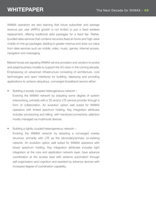 WHITEPAPER                                                                The Next Decade for WiMAX - 09



WiMAX operators are also learning that future subscriber and average
revenue per user (ARPU) growth is not limited to just a ﬁxed wireless
replacement, offering traditional data packages for a ﬁxed fee. Rather,
bundled data services that combine recursive ﬁxed at-home and high value
mobile on-the-go packages, leading to greater revenue and draw out value
from data services such as mobile, video, music, games, Internet access,
navigation and messaging.


Market forces are signaling WiMAX service providers and vendors to evolve
and adapt business models to support the 4G vision in the coming decade.
Emphasizing on advanced infrastructure consisting of architecture, core
technologies and open interfaces for building, deploying and providing
applications to achieve ubiquitous, converged broadband service either:


•   Building a loosely coupled heterogeneous network –
    Evolving the WiMAX network by adopting some degree of system
    interworking, primarily with a 3G and/or LTE service provider through a
    form of collaboration. An evolution option well suited for WiMAX
    operators with limited spectrum holding. Key integration attributes
    includes provisioning and billing, with handover/connectivity selection
    mostly managed via multimode devices.


•   Building a tightly coupled heterogeneous network –
    Evolving the WiMAX network by adopting a converged overlay
    structure, primarily with LTE as the secondary/primary co-existing
    network. An evolution option well suited for WiMAX operators with
    broad spectrum holding. Key integration attributes includes tight
    integration at the core and application network layer, have advance
    coordination at the access level with extreme automation through
    self-organization and cognition and assisted by advance devices with
    increased degree of coordination capability.
 