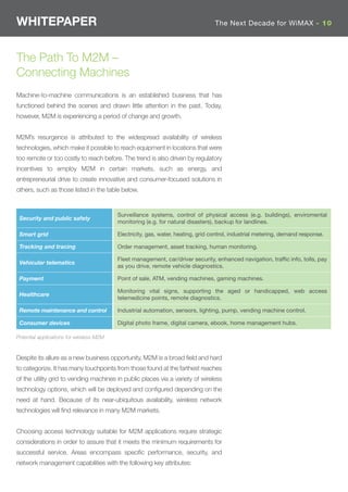 WHITEPAPER                                                                        The Next Decade for WiMAX - 10




The Path To M2M –
Connecting Machines
Machine-to-machine communications is an established business that has
functioned behind the scenes and drawn little attention in the past. Today,
however, M2M is experiencing a period of change and growth.


M2M’s resurgence is attributed to the widespread availability of wireless
technologies, which make it possible to reach equipment in locations that were
too remote or too costly to reach before. The trend is also driven by regulatory
incentives to employ M2M in certain markets, such as energy, and
entrepreneurial drive to create innovative and consumer-focused solutions in
others, such as those listed in the table below.


                                          Surveillance systems, control of physical access (e.g. buildings), enviromental
 Security and public safety
                                          monitoring (e.g. for natural disasters), backup for landlines.

 Smart grid                               Electricity, gas, water, heating, grid control, industrial metering, demand response.

 Tracking and tracing                     Order management, asset tracking, human monitoring.

                                          Fleet management, car/driver security, enhanced navigation, traffic info, tolls, pay
 Vehicular telematics
                                          as you drive, remote vehicle diagnostics.

 Payment                                  Point of sale, ATM, vending machines, gaming machines.

                                          Monitoring vital signs, supporting the aged or handicapped, web access
 Healthcare
                                          telemedicine points, remote diagnostics.

 Remote maintenance and control           Industrial automation, sensors, lighting, pump, vending machine control.

 Consumer devices                         Digital photo frame, digital camera, ebook, home management hubs.

Potential applications for wireless M2M


Despite its allure as a new business opportunity, M2M is a broad ﬁeld and hard
to categorize. It has many touchpoints from those found at the farthest reaches
of the utility grid to vending machines in public places via a variety of wireless
technology options, which will be deployed and conﬁgured depending on the
need at hand. Because of its near-ubiquitous availability, wireless network
technologies will ﬁnd relevance in many M2M markets.


Choosing access technology suitable for M2M applications require strategic
considerations in order to assure that it meets the minimum requirements for
successful service. Areas encompass speciﬁc performance, security, and
network management capabilities with the following key attributes:
 