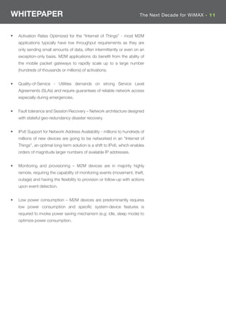 WHITEPAPER                                                               The Next Decade for WiMAX - 11



•   Activation Rates Optimized for the “Internet of Things” - most M2M
    applications typically have low throughput requirements as they are
    only sending small amounts of data, often intermittently or even on an
    exception-only basis. M2M applications do beneﬁt from the ability of
    the mobile packet gateways to rapidly scale up to a large number
    (hundreds of thousands or millions) of activations.


•   Quality-of-Service - Utilities demands on strong Service Level
    Agreements (SLAs) and require guarantees of reliable network access
    especially during emergencies.


•   Fault tolerance and Session Recovery – Network architecture designed
    with stateful geo-redundancy disaster recovery.


•   IPv6 Support for Network Address Availability - millions to hundreds of
    millions of new devices are going to be networked in an “Internet of
    Things”, an optimal long-term solution is a shift to IPv6, which enables
    orders of magnitude larger numbers of available IP addresses.


•   Monitoring and provisioning – M2M devices are in majority highly
    remote, requiring the capability of monitoring events (movement, theft,
    outage) and having the ﬂexibility to provision or follow-up with actions
    upon event detection.


•   Low power consumption – M2M devices are predominantly requires
    low power consumption and speciﬁc system-device features is
    required to invoke power saving mechanism (e.g: idle, sleep mode) to
    optimize power consumption.
 