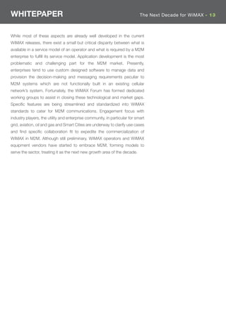 WHITEPAPER                                                                  The Next Decade for WiMAX - 13



While most of these aspects are already well developed in the current
WiMAX releases, there exist a small but critical disparity between what is
available in a service model of an operator and what is required by a M2M
enterprise to fulﬁll its service model. Application development is the most
problematic and challenging part for the M2M market. Presently,
enterprises tend to use custom designed software to manage data and
provision the decision-making and messaging requirements peculiar to
M2M systems which are not functionally built in an existing cellular
network’s system. Fortunately, the WiMAX Forum has formed dedicated
working groups to assist in closing these technological and market gaps.
Speciﬁc features are being streamlined and standardized into WiMAX
standards to cater for M2M communications. Engagement focus with
industry players, the utility and enterprise community, in particular for smart
grid, aviation, oil and gas and Smart Cities are underway to clarify use cases
and ﬁnd speciﬁc collaboration ﬁt to expedite the commercialization of
WiMAX in M2M. Although still preliminary, WiMAX operators and WiMAX
equipment vendors have started to embrace M2M, forming models to
serve the sector, treating it as the next new growth area of the decade.
 