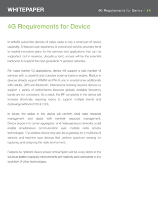 WHITEPAPER                                                                4G Requirements for Device - 14




4G Requirements for Device

In WiMAX subscriber devices of today, radio is only a small part of device
capability. Enhanced user experience is central and service providers tend
to market innovative plans for the services and applications that can be
supported. But in essence, ubiquitous radio access will be the essential
backbone to support the next generation of wireless networks.


For mass market 4G applications, device will support a vast number of
services with a powerful and complex communications engine. Radios in
devices already support WiMAX and Wi-Fi, and in smartphones additionally
with cellular, GPS and Bluetooth. International roaming requires devices to
support a variety of radios/bands because globally available frequency
bands are not consistent. As a result, the RF complexity in the device will
increase drastically, requiring radios to support multiple bands and
duplexing methods (FDD & TDD).


In future, the radios in the device will perform local radio resource
management      and     assist   with   network    resource   management.
Device support for carrier aggregation and heterogeneous networks could
enable   simultaneous     communication     over   multiple   radio   access
technologies. The wireless device may also be a gateway for a multitude of
sensors and machine type devices that perform spectrum sensing for
capturing and analyzing the radio environment.


Features to optimize device power consumption will be a key factor in the
future as battery capacity improvements are relatively slow compared to the
evolution of other technologies.
 