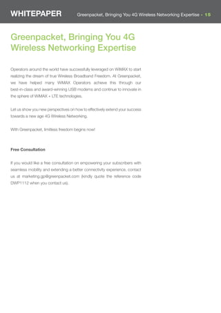 WHITEPAPER                           Greenpacket, Bringing You 4G Wireless Networking Expertise - 15




Greenpacket, Bringing You 4G
Wireless Networking Expertise

Operators around the world have successfully leveraged on WiMAX to start
realizing the dream of true Wireless Broadband Freedom. At Greenpacket,
we have helped many WiMAX Operators achieve this through our
best-in-class and award-winning USB modems and continue to innovate in
the sphere of WiMAX + LTE technologies.


Let us show you new perspectives on how to effectively extend your success
towards a new age 4G Wireless Networking.


With Greenpacket, limitless freedom begins now!



Free Consultation


If you would like a free consultation on empowering your subscribers with
seamless mobility and extending a better connectivity experience, contact
us at marketing.gp@greenpacket.com (kindly quote the reference code
DWP1112 when you contact us).
 
