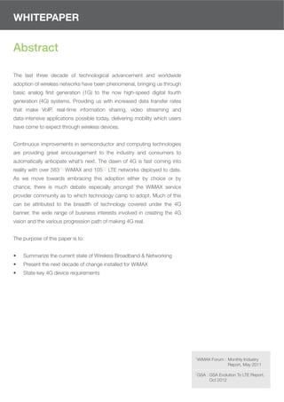WHITEPAPER


Abstract

The last three decade of technological advancement and worldwide
adoption of wireless networks have been phenomenal, bringing us through
basic analog ﬁrst generation (1G) to the now high-speed digital fourth
generation (4G) systems. Providing us with increased data transfer rates
that make VoIP, real-time information sharing, video streaming and
data-intensive applications possible today, delivering mobility which users
have come to expect through wireless devices.


Continuous improvements in semiconductor and computing technologies
are providing great encouragement to the industry and consumers to
automatically anticipate what’s next. The dawn of 4G is fast coming into
reality with over 583(1) WiMAX and 105(2) LTE networks deployed to date.
As we move towards embracing this adoption either by choice or by
chance, there is much debate especially amongst the WiMAX service
provider community as to which technology camp to adopt. Much of this
can be attributed to the breadth of technology covered under the 4G
banner, the wide range of business interests involved in creating the 4G
vision and the various progression path of making 4G real.


The purpose of this paper is to:


•   Summarize the current state of Wireless Broadband & Networking
•   Present the next decade of change installed for WiMAX
•   State key 4G device requirements




                                                                              1WiMAX Forum : Monthly Industry
                                                                                                Report, May 2011

                                                                              2GSA : GSA Evolution To LTE Report,
                                                                                     Oct 2012
 