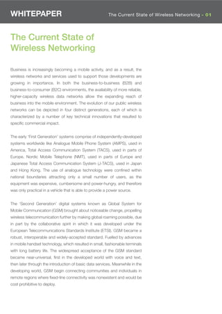 WHITEPAPER                                               The Current State of Wireless Networking - 01




The Current State of
Wireless Networking

Business is increasingly becoming a mobile activity, and as a result, the
wireless networks and services used to support those developments are
growing in importance. In both the business-to-business (B2B) and
business-to-consumer (B2C) environments, the availability of more reliable,
higher-capacity wireless data networks allow the expanding reach of
business into the mobile environment. The evolution of our public wireless
networks can be depicted in four distinct generations, each of which is
characterized by a number of key technical innovations that resulted to
speciﬁc commercial impact.


The early ‘First Generation’ systems comprise of independently-developed
systems worldwide like Analogue Mobile Phone System (AMPS), used in
America, Total Access Communication System (TACS), used in parts of
Europe, Nordic Mobile Telephone (NMT), used in parts of Europe and
Japanese Total Access Communication System (J-TACS), used in Japan
and Hong Kong. The use of analogue technology were conﬁned within
national boundaries attracting only a small number of users, as the
equipment was expensive, cumbersome and power-hungry, and therefore
was only practical in a vehicle that is able to provide a power source.


The ‘Second Generation’ digital systems known as Global System for
Mobile Communication (GSM) brought about noticeable change, propelling
wireless telecommunication further by making global roaming possible, due
in part by the collaborative spirit in which it was developed under the
European Telecommunications Standards Institute (ETSI). GSM became a
robust, interoperable and widely-accepted standard. Fuelled by advances
in mobile handset technology, which resulted in small, fashionable terminals
with long battery life. The widespread acceptance of the GSM standard
became near-universal, ﬁrst in the developed world with voice and text,
then later through the introduction of basic data services. Meanwhile in the
developing world, GSM begin connecting communities and individuals in
remote regions where ﬁxed-line connectivity was nonexistent and would be
cost prohibitive to deploy.
 