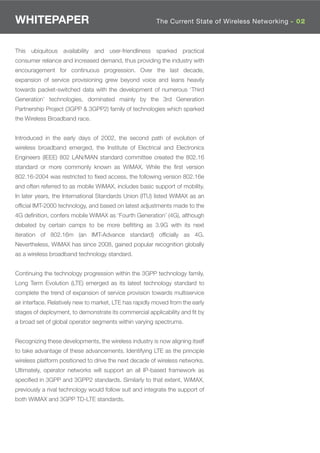 WHITEPAPER                                               The Current State of Wireless Networking - 02



This ubiquitous availability and user-friendliness sparked practical
consumer reliance and increased demand, thus providing the industry with
encouragement for continuous progression. Over the last decade,
expansion of service provisioning grew beyond voice and leans heavily
towards packet-switched data with the development of numerous ‘Third
Generation’ technologies, dominated mainly by the 3rd Generation
Partnership Project (3GPP & 3GPP2) family of technologies which sparked
the Wireless Broadband race.


Introduced in the early days of 2002, the second path of evolution of
wireless broadband emerged, the Institute of Electrical and Electronics
Engineers (IEEE) 802 LAN/MAN standard committee created the 802.16
standard or more commonly known as WiMAX. While the ﬁrst version
802.16-2004 was restricted to ﬁxed access, the following version 802.16e
and often referred to as mobile WiMAX, includes basic support of mobility.
In later years, the International Standards Union (ITU) listed WiMAX as an
ofﬁcial IMT-2000 technology, and based on latest adjustments made to the
4G deﬁnition, confers mobile WiMAX as ‘Fourth Generation’ (4G), although
debated by certain camps to be more beﬁtting as 3.9G with its next
iteration of 802.16m (an IMT-Advance standard) ofﬁcially as 4G.
Nevertheless, WiMAX has since 2008, gained popular recognition globally
as a wireless broadband technology standard.


Continuing the technology progression within the 3GPP technology family,
Long Term Evolution (LTE) emerged as its latest technology standard to
complete the trend of expansion of service provision towards multiservice
air interface. Relatively new to market, LTE has rapidly moved from the early
stages of deployment, to demonstrate its commercial applicability and ﬁt by
a broad set of global operator segments within varying spectrums.


Recognizing these developments, the wireless industry is now aligning itself
to take advantage of these advancements. Identifying LTE as the principle
wireless platform positioned to drive the next decade of wireless networks.
Ultimately, operator networks will support an all IP-based framework as
speciﬁed in 3GPP and 3GPP2 standards. Similarly to that extent, WiMAX,
previously a rival technology would follow suit and integrate the support of
both WiMAX and 3GPP TD-LTE standards.
 