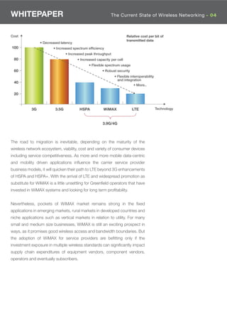 WHITEPAPER                                                  The Current State of Wireless Networking - 04



Cost                                                                   Relative cost per bit of
                                                                       transmitted data
                • Decreased latency
100                     • Increased spectrum efﬁciency
                                • Increased peak throughput
 80                                    • Increased capacity per cell
                                              • Flexible spectrum usage
 60                                                   • Robust security
                                                              • Flexible interoperability
                                                                and integration
 40
                                                                            • More..

 20



           3G            3.5G           HSPA           WiMAX              LTE               Technology



                                                       3.9G/4G



The road to migration is inevitable, depending on the maturity of the
wireless network ecosystem, viability, cost and variety of consumer devices
including service competitiveness. As more and more mobile data-centric
and mobility driven applications inﬂuence the carrier service provider
business models, it will quicken their path to LTE beyond 3G enhancements
of HSPA and HSPA+. With the arrival of LTE and widespread promotion as
substitute for WiMAX is a little unsettling for Greenﬁeld operators that have
invested in WiMAX systems and looking for long term proﬁtability.


Nevertheless, pockets of WiMAX market remains strong in the ﬁxed
applications in emerging markets, rural markets in developed countries and
niche applications such as vertical markets in relation to utility. For many
small and medium size businesses, WiMAX is still an exciting prospect in
ways, as it promises good wireless access and bandwidth boundaries. But
the adoption of WiMAX for service providers are beﬁtting only if the
investment exposure in multiple wireless standards can signiﬁcantly impact
supply chain expenditures of equipment vendors, component vendors,
operators and eventually subscribers.
 
