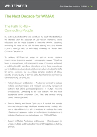 WHITEPAPER                                                                  The Next Decade for WiMAX - 06




The Next Decade for WiMAX

The Path To 4G –
Connecting People
ITU as the authority to deﬁne what constitutes 4G clearly intended to have
the standard alter the paradigm of user-network interaction, where
broadband can be made available to consumer devices. Essentially
eliminating the need for the user to know anything about the network
(operator, topology, radio or technology), achieving the “Always Best
Connected” experience.


To   achieve     IMT-Advance’s       vision   of   various   access   systems
interconnected to provide services in a cooperative manner, ITU deﬁnes
layers of network based on the geographic scope of coverage and extent
of mobility offered by each layer. Interactions among these networks are
not limited to intra-network (horizontal) or inter-network (vertical) handoffs
for service continuity, but encompass complex functions of billing,
security, privacy, Quality of Service (QoS), fault tolerance and recovery
with the following key attributes:

•    Network Discovery and Selection — A subscriber terminal that features
     multiple radio technologies and intelligent connectivity management
     software that allows participation/presence in multiple networks
     simultaneously. Connecting to the best network with the most
     appropriate service parameters (QoS, QoE and capacity among
     others) for the application.


•    Terminal Mobility and Service Continuity — A network that features
     intra- and inter-technology handovers, assuring service continuity with
     zero or minimal interruption, without a noticeable loss in service quality
     - Continuous transparent maintenance of active service instances and
     inclusion of various access technologies, from Wi-Fi to OFDMA.


•    Support for Multiple Applications and Services — Efﬁcient support for
     unicast, multicast and broadcast services and the applications that rely
     on them.
 