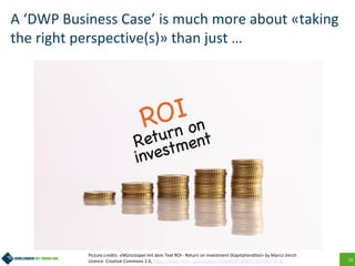 19
A ‘DWP Business Case’ is much more about «taking
the right perspective(s)» than just …
Picture credits: «Münzstapel mit dem Text ROI - Return on investment (Kapitalrendite)» by Marco Verch
Licence: Creative Commons 2.0, https://www.flickr.com/photos/160866001@N07/33726671818
 