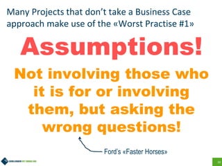 20
Many Projects that don’t take a Business Case
approach make use of the «Worst Practise #1»
Assumptions!
Not involving those who
it is for or involving
them, but asking the
wrong questions!
Ford’s «Faster Horses»
 