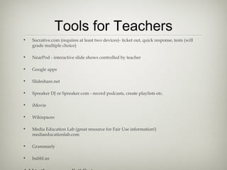 Tools for Teachers
• Socrative.com (requires at least two devices)- ticket out, quick response, tests (will
grade multiple choice)
• NearPod - interactive slide shows controlled by teacher
• Google apps
• Slideshare.net
• Spreaker DJ or Spreaker.com - record podcasts, create playlists etc.
• iMovie
• Wikispaces
• Media Education Lab (great resource for Fair Use information!)
mediaeducationlab.com
• Grammarly
• bubbl.us
 