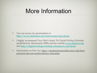 More Information
• You can access my presentation at
http://www.slideshare.net/katevenson/dwp-demo
• I highly recommend Troy Hick’s book The Digital Writing Workshop
(published by Heinemann 2009) and his website www.hickstro.org
and http://digitalwritingworkshop.wikispaces.com/home
• Information on Fair Use: http://mediaeducationlab.com/code-best-
practices-fair-use-media-literacy-education
 