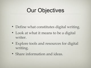Our Objectives
• Define what constitutes digital writing.
• Look at what it means to be a digital
writer.
• Explore tools and resources for digital
writing.
• Share information and ideas.
 