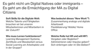 Es geht nicht um Digital Natives oder immigrants—
Es geht um die Ermächtigung der MA zu Digital
Citizens
Soft Skills für die Digitale Welt:
Welche Talente und Fähigkeiten
brauchen wir bei unseren
Mitarbeiterinnen und Mitarbeitern in
der Zukunft?
Wie muss Lernen funktionieren?
Learning Management Systeme,
Zertifikate und Messbarkeit versus
Social Learning am Arbeitsplatz und
in der Gruppe?
Was bedeutet dieses “New Work”?:
Zusammenhang analoge und digitale
Arbeitswelt
Flexibilisierung/ Mobile/ Home
Office
Welche Rolle hat HR und will HR?:
Vorgaben oder Begleiten?
Administrieren oder Impulse geben?
Sich einbringen oder im Silo bleiben?
 