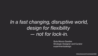 In a fast changing, disruptive world,
design for flexibility
— not for lock-in.
Guta Moura Guedes
Strategic Designer and Curator
experimentadesign
https://www.core77.com/posts/10321
 