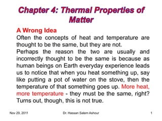 A Wrong Idea
Often the concepts of heat and temperature are
thought to be the same, but they are not.
Perhaps the reason the two are usually and
incorrectly thought to be the same is because as
human beings on Earth everyday experience leads
us to notice that when you heat something up, say
like putting a pot of water on the stove, then the
temperature of that something goes up. More heat,
more temperature - they must be the same, right?
Turns out, though, this is not true.
Nov 29, 2011 Dr. Hassan Salem Ashour 1
 