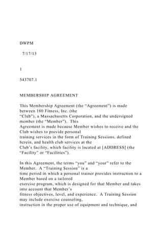 DWPM
7/17/13
1
543707.1
MEMBERSHIP AGREEMENT
This Membership Agreement (the “Agreement”) is made
between 180 Fitness, Inc. (the
“Club”), a Massachusetts Corporation, and the undersigned
member (the “Member”). This
Agreement is made because Member wishes to receive and the
Club wishes to provide personal
training services in the form of Training Sessions, defined
herein, and health club services at the
Club’s facility, which facility is located at [ADDRESS] (the
“Facility” or “Facilities”).
In this Agreement, the terms “you” and “your” refer to the
Member. A “Training Session” is a
time period in which a personal trainer provides instruction to a
Member based on a tailored
exercise program, which is designed for that Member and takes
into account that Member’s
fitness objectives, level, and experience. A Training Session
may include exercise counseling,
instruction in the proper use of equipment and technique, and
 