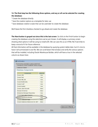11 | P a g e T . Y . I . T . R o l l N o .
14. The final step has the following three options, and any or all can be selected for creating
the database:
° Create the database directly
° Save the creation options as a template for later use
° Save database creation scripts that can be used later to create the database
We’ll leave the first checkbox checked to go ahead and create the database.
The Next button is grayed out since this is the last screen. So click on the Finish button to begin
creating the database using the selections we’ve just chosen. It will display a summary screen
showing what options it will be using to install with. We can save this as an HTML file if we’d like to
keep a record of it for future reference.
All that information will be available in the database by querying system tables later, but it’s nice to
have it all summarized in one file. We can scroll down that window and verify the various options
that will be installed, including Oracle Warehouse Builder, which will have a true in the selected
column as shown here:
 