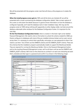 12 | P a g e T . Y . I . T . R o l l N o .
We will be presented with the progress screen next that will show us the progress as it creates the
database.
When the install progress screen gets to 100% and all the items are checked off, we will be
presented with a screen summarizing the database configuration details. Take a screen capture of
this screen or write down the details because it’s good to know information on how the database is
configured. Especially, we’ll need the database name in later installation steps. We may see the
progress screen at 100% doing nothing with apparently no other display visible. Just look around the
desktop underneath other windows for the Database Configuration Screen. It’s important for the
next step.
On the final Database Configuration Screen, there is a button in the lower right corner labeled
Password Management. We need to click on this button to unlock the schema created for OWB use.
Oracle configures its databases with most of the pre-installed schemas locked, and so users cannot
access them. It is necessary to unlock them specifically, and assign our own passwords to them if we
need to use them. Two of them are the OWBSYS schema and the OWBSYS_AUDIT schema. These are
the schemas that the installation program automatically installs to support the Warehouse Builder.
They are required for running the Warehouse Builder. Click on the Password Management button
and on the resulting Password Management screen, we’ll scroll down until we see the OWBSYS and
OWBSYS_AUDIT schemas. We’ll click on the check box to uncheck it on each one (indicating we want
them unlocked) and then type in a password and confirm it as shown in the following image:
 