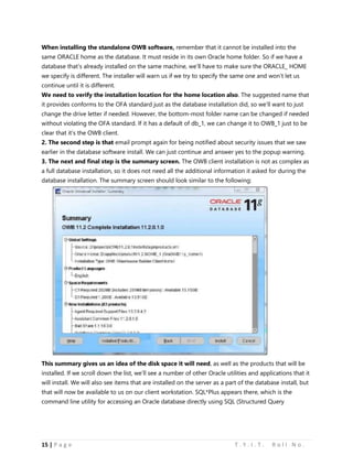 15 | P a g e T . Y . I . T . R o l l N o .
When installing the standalone OWB software, remember that it cannot be installed into the
same ORACLE home as the database. It must reside in its own Oracle home folder. So if we have a
database that’s already installed on the same machine, we’ll have to make sure the ORACLE_ HOME
we specify is different. The installer will warn us if we try to specify the same one and won’t let us
continue until it is different.
We need to verify the installation location for the home location also. The suggested name that
it provides conforms to the OFA standard just as the database installation did, so we’ll want to just
change the drive letter if needed. However, the bottom-most folder name can be changed if needed
without violating the OFA standard. If it has a default of db_1, we can change it to OWB_1 just to be
clear that it’s the OWB client.
2. The second step is that email prompt again for being notified about security issues that we saw
earlier in the database software install. We can just continue and answer yes to the popup warning.
3. The next and final step is the summary screen. The OWB client installation is not as complex as
a full database installation, so it does not need all the additional information it asked for during the
database installation. The summary screen should look similar to the following:
This summary gives us an idea of the disk space it will need, as well as the products that will be
installed. If we scroll down the list, we’ll see a number of other Oracle utilities and applications that it
will install. We will also see items that are installed on the server as a part of the database install, but
that will now be available to us on our client workstation. SQL*Plus appears there, which is the
command line utility for accessing an Oracle database directly using SQL (Structured Query
 