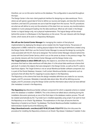 18 | P a g e T . Y . I . T . R o l l N o .
therefore, can run on the same machine as the database. This configuration is assumed throughout
the topic.
The Design Center is the main client graphical interface for designing our data warehouse. This is
where we will spend a good deal of time to define our sources and targets, and describe the extract,
transform, and load (ETL) processes we use to load the target from the sources. The ETL procedures
are what we will define to carry out the extraction of the data from our sources, any transformations
needed on it and subsequent loading into the data warehouse. What we will create in the Design
Center is a logical design only, not a physical implementation. This logical design will be stored
behind the scenes in a Workspace in the Repository on the server. The user interacts with the Design
Center, which stores all its work in a Repository Workspace.
We will use the Control Center Manager for managing the creation of that physical
implementation by deploying the designs we’ve created into the Target Schema. The process of
deployment is OWB’s method for creating physical objects from the logical definitions created using
the Design Center. We’ll then use the Control Center Manager to execute the design by running the
code associated with the ETL that we’ve designed. The Control Center Manager interacts behind the
scenes with the Control Center Service, which runs on the server as shown in the previous image. The
user directly interacts with the Control Center Manager and the Design Center only.
The Target Schema is where OWB will deploy the objects to, and where the execution of the ETL
processes that load our data warehouse will take place. It is the actual data warehouse schema that
gets built. It contains the objects that were designed in the Design Center, as well as the ETL code to
load those objects. The Target Schema is not an actual Warehouse Builder software component, but
is a part of the Oracle Database. However, it will contain Warehouse Builder components such as
synonyms that will allow the ETL mappings to access objects in the Repository.
The Repository is the schema that hosts the design metadata definitions we create for our sources,
targets, and ETL processes. Metadata is basically data about data. We will be defining sources,
targets, and ETL processes using the Design Center and the information about what we have defined
(the metadata) is stored in the Repository.
The Repository is a Warehouse Builder software component for which a separate schema is created
when the database is installed—OWBSYS. This is the schema we talked about unlocking during the
installation discussion previously as one of the final steps in the database creation process. This will
be created automatically by the 11g install, but is installed separately using scripts if we want to host
the Repository on an Oracle 10g database. The explanations in this topic all assume that the
Repository is hosted on an Oracle 11g database. The Oracle Warehouse Builder Installation and
Administration Guide found at the following URL:
http://download.oracle. com/docs/cd/E118 82_01/owb.112/e1713 0/toc.htm discusses the
procedure for installing the Repository schema on an Oracle 10g release 2 database if needed. It also
 