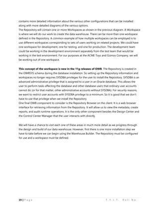 19 | P a g e T . Y . I . T . R o l l N o .
contains more detailed information about the various other configurations that can be installed
along with more detailed diagrams of the various options.
The Repository will contain one or more Workspaces as shown in the previous diagram. A Workspace
is where we will do our work to create the data warehouse. There can be more than one workspace
defined in the Repository. A common example of how multiple workspaces can be employed is to
use different workspaces corresponding to sets of users working on related projects. We could have
one workspace for development, one for testing, and one for production. The development team
could be working in the development environment separately from the test team that would be
working in the test environment. For our purposes at the ACME Toys and Gizmos Company, we will
be working out of one workspace.
This concept of the workspace is new in the 11g releases of OWB. The Repository is created in
the OWBSYS schema during the database installation. So setting up the Repository information and
workspaces no longer requires SYSDBA privileges for the user to install the Repository. SYSDBA is an
advanced administrative privilege that is assigned to a user in an Oracle database. This allows the
user to perform tasks affecting the database and other database users that ordinary user accounts
cannot do (or for that matter, other administrative accounts without SYSDBA). For security reasons,
we want to restrict user accounts with SYSDBA privilege to a minimum. So it is good that we don’t
have to use that privilege when we install the Repository.
One final OWB component to consider is the Repository Browser on the client. It is a web browser
interface for retrieving information from the Repository. It will allow us to view the metadata, create
reports, and audit runtime operations. It is the only other component besides the Design Center and
the Control Center Manager that the user interacts with directly.
We will have a chance to visit each one of these areas in much more detail as we progress through
the design and build of our data warehouse. However, first there is one more installation step we
have to take before we can begin using the Warehouse Builder. The Repository must be configured
for use and a workspace must be defined.
 