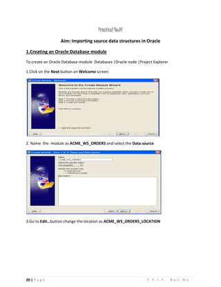 20 | P a g e T . Y . I . T . R o l l N o .
Practical No:01
Aim: Importing source data structures in Oracle
1.Creating an Oracle Database module
To create an Oracle Database module: Databases |Oracle node |Project Explorer
1.Click on the Next button on Welcome screen
2. Name the module as ACME_WS_ORDERS and select the Data source
3.Go to Edit…button change the location as ACME_WS_ORDERS_LOCATION
 