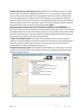 3 | P a g e T . Y . I . T . R o l l N o .
6. Step 6 will ask us for path names for ORACLE_BASE and for the Software Location (or Oracle
home location). They will have suggested paths filled in for us. It is a good idea to leave the path
names as they are and only change the drive designation if we’d like to install to a different hard
drive. The install program will suggest a drive for the installation, but we might have a different
preference. Oracle recommends a convention for naming folders and files that they call the Optimal
Flexible Architecture (OFA). This is described in topic B of the Oracle Database Installation Guide for
Microsoft Windows, which can be found at the following URL: http://
download.oracle.com/docs/cd/E118 8 2_01/install.112/e10843/of a.htm#CBBEDHEB. It is a
good idea to follow their recommendations for standardization so that others who have to work with
the database files will know where to find them, and to save us from problems with possible conflicts
with other Oracle products we may have installed. If we keep the default folder locations intact and
only change the drive letter, we will adhere to the standard.
7. Step 7 of the install is where it will conduct the prerequisite checks to ensure our system is
capable of running the database. If everything succeeds we’ll move right to step 8, bypassing step 7
results. We could hit the back button on Step to move back to see the results if we wanted. If
anything failed, it would have displayed the results for us.
8. Step 8 is the summary screen. It will display the Global Settings as in the previous version but
includes a new Inventory section which replaces the old Product Languages, Space Requirements,
and New Installations sections.
 