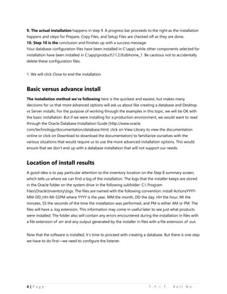 4 | P a g e T . Y . I . T . R o l l N o .
9. The actual installation happens in step 9. A progress bar proceeds to the right as the installation
happens and steps for Prepare, Copy Files, and Setup Files are checked off as they are done.
10. Step 10 is the conclusion and finishes up with a success message:
Your database configuration files have been installed in C:app while other components selected for
installation have been installed in C:appproduct11.2.0dbhome_1. Be cautious not to accidentally
delete these configuration files.
1. We will click Close to end the installation.
Basic versus advance install
The installation method we’re following here is the quickest and easiest, but makes many
decisions for us that more advanced options will ask us about like creating a database and Desktop
vs Server installs. For the purpose of working through the examples in this topic, we will be OK with
the basic installation. But if we were installing for a production environment, we would want to read
through the Oracle Database Installation Guide (http://www.oracle.
com/technology/documentation/database.html; click on View Library to view the documentation
online or click on Download to download the documentation) to familiarize ourselves with the
various situations that would require us to use the more advanced installation options. This would
ensure that we don’t end up with a database installation that will not support our needs.
Location of install results
A good idea is to pay particular attention to the inventory location on the Step 8 summary screen,
which tells us where we can find a log of the installation. The logs that the installer keeps are stored
in the Oracle folder on the system drive in the following subfolder: C: Program
FilesOracleInventorylogs. The files are named with the following convention: install ActionsYYYY-
MM-DD_HH-MI-SSPM where YYYY is the year, MM the month, DD the day, HH the hour, MI the
minutes, SS the seconds of the time the installation was performed, and PM is either AM or PM. The
files will have a .log extension. This information may come in useful later to see just what products
were installed. The folder also will contain any errors encountered during the installation in files with
a file extension of .err and any output generated by the installer in files with a file extension of .out.
Now that the software is installed, it’s time to proceed with creating a database. But there is one step
we have to do first—we need to configure the listener.
 