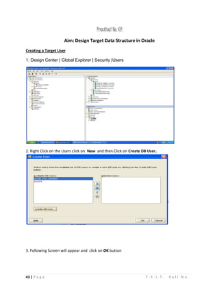 43 | P a g e T . Y . I . T . R o l l N o .
Practical No. 02
Aim: Design Target Data Structure in Oracle
Creating a Target User
1: Design Center | Global Explorer | Security |Users
2. Right Click on the Users click on New and then Click on Create DB User..
3. Following Screen will appear and click on OK button
 