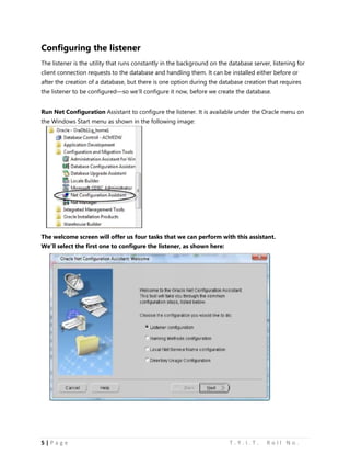 5 | P a g e T . Y . I . T . R o l l N o .
Configuring the listener
The listener is the utility that runs constantly in the background on the database server, listening for
client connection requests to the database and handling them. It can be installed either before or
after the creation of a database, but there is one option during the database creation that requires
the listener to be configured—so we’ll configure it now, before we create the database.
Run Net Configuration Assistant to configure the listener. It is available under the Oracle menu on
the Windows Start menu as shown in the following image:
The welcome screen will offer us four tasks that we can perform with this assistant.
We’ll select the first one to configure the listener, as shown here:
 