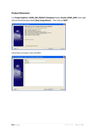 53 | P a g e T . Y . I . T . R o l l N o .
Product Dimension:
1.In Project Explorer| ACME_DW_PROJECT|Databases Node| Oracle| ACME_DWH then right
click on the Dimensions Node|New|Using Wizard… Then click on NEXT
2.Give Name as Product. Then click NEXT.
 