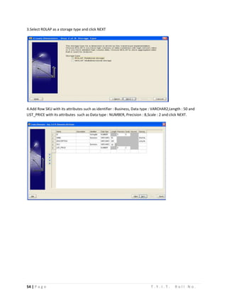 54 | P a g e T . Y . I . T . R o l l N o .
3.Select ROLAP as a storage type and click NEXT
4.Add Row SKU with its attributes such as identifier : Business, Data type : VARCHAR2,Length : 50 and
LIST_PRICE with its attributes such as Data type : NUMBER, Precision : 8,Scale : 2 and click NEXT.
 