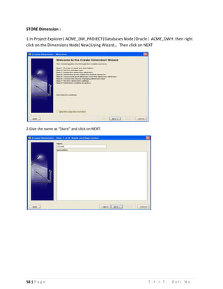 58 | P a g e T . Y . I . T . R o l l N o .
STORE Dimension :
1.In Project Explorer| ACME_DW_PROJECT|Databases Node|Oracle| ACME_DWH then right
click on the Dimensions Node|New|Using Wizard… Then click on NEXT
2.Give the name as “Store” and click on NEXT.
 