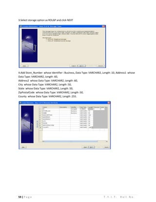 59 | P a g e T . Y . I . T . R o l l N o .
3.Select storage option as ROLAP and click NEXT
4.Add Store_Number whose Identifier : Business, Data Type: VARCHAR2, Length :10, Address1 whose
Data Type: VARCHAR2, Length :60,
Address2 whose Data Type: VARCHAR2, Length :60,
City whose Data Type: VARCHAR2, Length :50,
State whose Data Type: VARCHAR2, Length :50,
ZipPostalCode whose Data Type: VARCHAR2, Length :50,
County whose Data Type: VARCHAR2, Length :255.
 