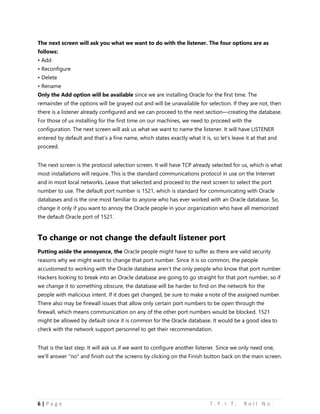 6 | P a g e T . Y . I . T . R o l l N o .
The next screen will ask you what we want to do with the listener. The four options are as
follows:
• Add
• Reconfigure
• Delete
• Rename
Only the Add option will be available since we are installing Oracle for the first time. The
remainder of the options will be grayed out and will be unavailable for selection. If they are not, then
there is a listener already configured and we can proceed to the next section—creating the database.
For those of us installing for the first time on our machines, we need to proceed with the
configuration. The next screen will ask us what we want to name the listener. It will have LISTENER
entered by default and that’s a fine name, which states exactly what it is, so let’s leave it at that and
proceed.
The next screen is the protocol selection screen. It will have TCP already selected for us, which is what
most installations will require. This is the standard communications protocol in use on the Internet
and in most local networks. Leave that selected and proceed to the next screen to select the port
number to use. The default port number is 1521, which is standard for communicating with Oracle
databases and is the one most familiar to anyone who has ever worked with an Oracle database. So,
change it only if you want to annoy the Oracle people in your organization who have all memorized
the default Oracle port of 1521.
To change or not change the default listener port
Putting aside the annoyance, the Oracle people might have to suffer as there are valid security
reasons why we might want to change that port number. Since it is so common, the people
accustomed to working with the Oracle database aren’t the only people who know that port number.
Hackers looking to break into an Oracle database are going to go straight for that port number, so if
we change it to something obscure, the database will be harder to find on the network for the
people with malicious intent. If it does get changed, be sure to make a note of the assigned number.
There also may be firewall issues that allow only certain port numbers to be open through the
firewall, which means communication on any of the other port numbers would be blocked. 1521
might be allowed by default since it is common for the Oracle database. It would be a good idea to
check with the network support personnel to get their recommendation.
That is the last step. It will ask us if we want to configure another listener. Since we only need one,
we’ll answer "no" and finish out the screens by clicking on the Finish button back on the main screen.
 