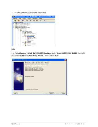 63 | P a g e T . Y . I . T . R o l l N o .
11.The DATE_DIM,PRODUCT,STORE are created
Cube
1.In Project Explorer| ACME_DW_PROJECT|Databases Node| Oracle|ACME_DWH|CUBES then right
click on the CUBE Node|New|Using Wizard… Then click on NEXT
 