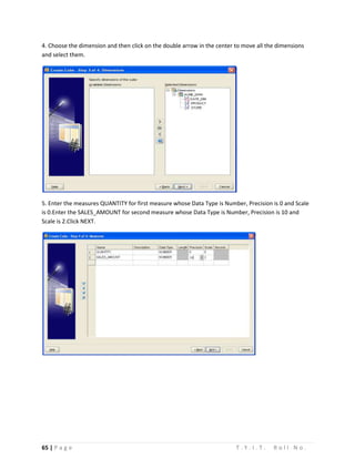 65 | P a g e T . Y . I . T . R o l l N o .
4. Choose the dimension and then click on the double arrow in the center to move all the dimensions
and select them.
5. Enter the measures QUANTITY for first measure whose Data Type is Number, Precision is 0 and Scale
is 0.Enter the SALES_AMOUNT for second measure whose Data Type is Number, Precision is 10 and
Scale is 2.Click NEXT.
 