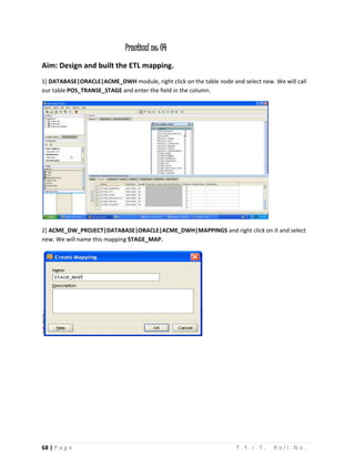 68 | P a g e T . Y . I . T . R o l l N o .
Practical no: 04
Aim: Design and built the ETL mapping.
1] DATABASE|ORACLE|ACME_DWH module, right click on the table node and select new. We will call
our table POS_TRANSE_STAGE and enter the field in the column.
2] ACME_DW_PROJECT|DATABASE|ORACLE|ACME_DWH|MAPPINGS and right click on it and select
new. We will name this mapping STAGE_MAP.
 
