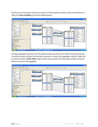 72 | P a g e T . Y . I . T . R o l l N o .
8] Click once on the header of the box to select it and the properties window. Click on the blank box to
right of the joint condition(…) and write following query:
9] Drag an aggregator operator from the palette window and drop it to the right of the joiner operator.
Connect the output attribute from the joiner operator as a input to the aggregator operator. Delete the
line which connect to DATE_SOLD. Drag transformation operator from the palette window and drop it
between the joiner and aggregator.
 