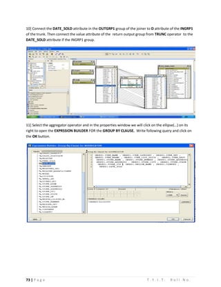 73 | P a g e T . Y . I . T . R o l l N o .
10] Connect the DATE_SOLD attribute in the OUTGRP1 group of the joiner to D attribute of the INGRP1
of the trunk. Then connect the value attribute of the return output group from TRUNC operator to the
DATE_SOLD attribute if the INGRP1 group.
11] Select the aggregator operator and in the properties window we will click on the ellipse(…) on its
right to open the EXPRSSION BUILDER FOR the GROUP BY CLAUSE. Write following query and click on
the OK button.
 