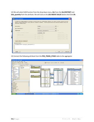 74 | P a g e T . Y . I . T . R o l l N o .
12] We will select SUM function from the drop down menu, ALL from the ALL/DISTINCT and
Sale_quantity from the attribute. We will click on the USE ABOVE VALUE Button And Click Ok
13] Connect the following attribute from the POS_TRANS_STAGE table to the aggregator
 