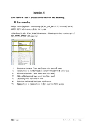 75 | P a g e T . Y . I . T . R o l l N o .
Practical no: 05
Aim: Perform the ETL process and transform into data map.
1) Store mapping
Design centre |Right click on mappings |ACME_DW_PROJECT| Database|Oracle|
ACME_DWH|Select new……. Enter store_map
1)Database|Oracle| ACME_DWH|Dimensions…. Mapping and drop it to the right of
POS_TRANS_SATGE Table operator
I. Store name to name (Store level) name trim spaces & upper
II. Store number to number needs in store level need trim & upper level
III. Address1 to Address1 level needs trim(Store level)
IV. Address2 to Address2 level needs trim(Store level)
V. City to City need store level in trim
VI. State to state in store level need trim & upper
VII. Zippostalcode to zippostalcode in store level need trim spaces.
 