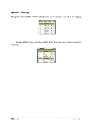 77 | P a g e T . Y . I . T . R o l l N o .
2) Product Mapping
1)Drag POS_TRANS_STAGE Table from the Explorer window drop it on the left of the mapping
Drag the PRODUCT dimension from ACME_DWH| dimensions drop it to the right of the
mapping
 