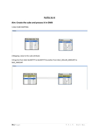 79 | P a g e T . Y . I . T . R o l l N o .
PRACTICAL NO: 06
Aim: Create the cube and process it in OWB
1.SALE CUBE MAPPING:
2.Mapping value to the cube attribute:
3.Drag line from SALE QUANTITY to QUANTITY & another from SALE_DOLLAR_AMOUNT to
SALE_AMOUNT
 