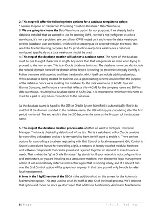 8 | P a g e T . Y . I . T . R o l l N o .
2. This step will offer the following three options for a database template to select:
° General Purpose or Transaction Processing ° Custom Database ° Data Warehouse
3. We are going to choose the Data Warehouse option for our purposes. If we already had a
database installed that we wanted to use for learning OWB, but that’s not configured as a data
warehouse, it’s not a problem. We can still run OWB hosted on it and create the data warehouse
schema (database user and tables), which we’ll be creating as we proceed through the topic. This
would be fine for learning purposes, but for production-ready data warehouses a database
configured specifically as a data warehouse should be used.
4. This step of the database creation will ask for a database name. The name of the database
must be one to eight characters in length. Any more than that will generate an error when trying to
proceed to the next screen. This is an Oracle database limitation. The database name can also include
the network domain name of the domain of the host it is running on, to further uniquely identify it.
Follow the name with a period and then the domain, which itself can include additional periods.
If this database is being created for business use, a good naming scheme would reflect the purpose
of the database. Since we’re creating this database for the data warehouse of ACME Toys and
Gizmos Company, we’ll choose a name that reflects this—ACME for the company name and DW for
data warehouse, resulting in a database name of ACMEDW. It is important to remember this name as
it will be a part of any future connections to the database.
As the database name is typed in, the SID (or Oracle System Identifier) is automatically filled in to
match it. If the domain is added to the database name, the SID will stop pre-populating after the first
period is entered. The end result is that the SID becomes the same as the first part of the database
name.
5. This step of the database creation process asks whether we want to configure Enterprise
Manager. The box is checked by default and left as it is. This is a web-based utility Oracle provides
for controlling a database, and as it is very useful to have, we will want to enable it. There are two
options for controlling a database: registering with Grid Control or local management. Grid Control is
Oracle’s centralized feature for controlling a grid, a network of loosely coupled modular hardware
and software components that can be joined and rejoined together on demand to meet business
needs. That is what the "g" in Oracle Database 11g stands for. If your network is not configured in a
grid architecture, or you are installing on a standalone machine, then choose the local management
option. It will automatically detect a Grid Control agent that is running locally, and if it doesn’t find
one, the Grid Control option will be grayed out anyway. In that case, you will only be able to select
local management.
6. New in the 11gR2 version of the DBCA is the additional tab on this screen for the Automatic
Maintenance option. This step used to be all by itself as step 12 of the install process. We’ll deselect
that option and move on, since we don’t need that additional functionality. Automatic Maintenance
 