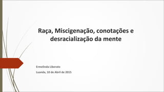 Raça, Miscigenação, conotações e
desracialização da mente
Ermelinda Liberato
Luanda, 10 de Abril de 2015
 