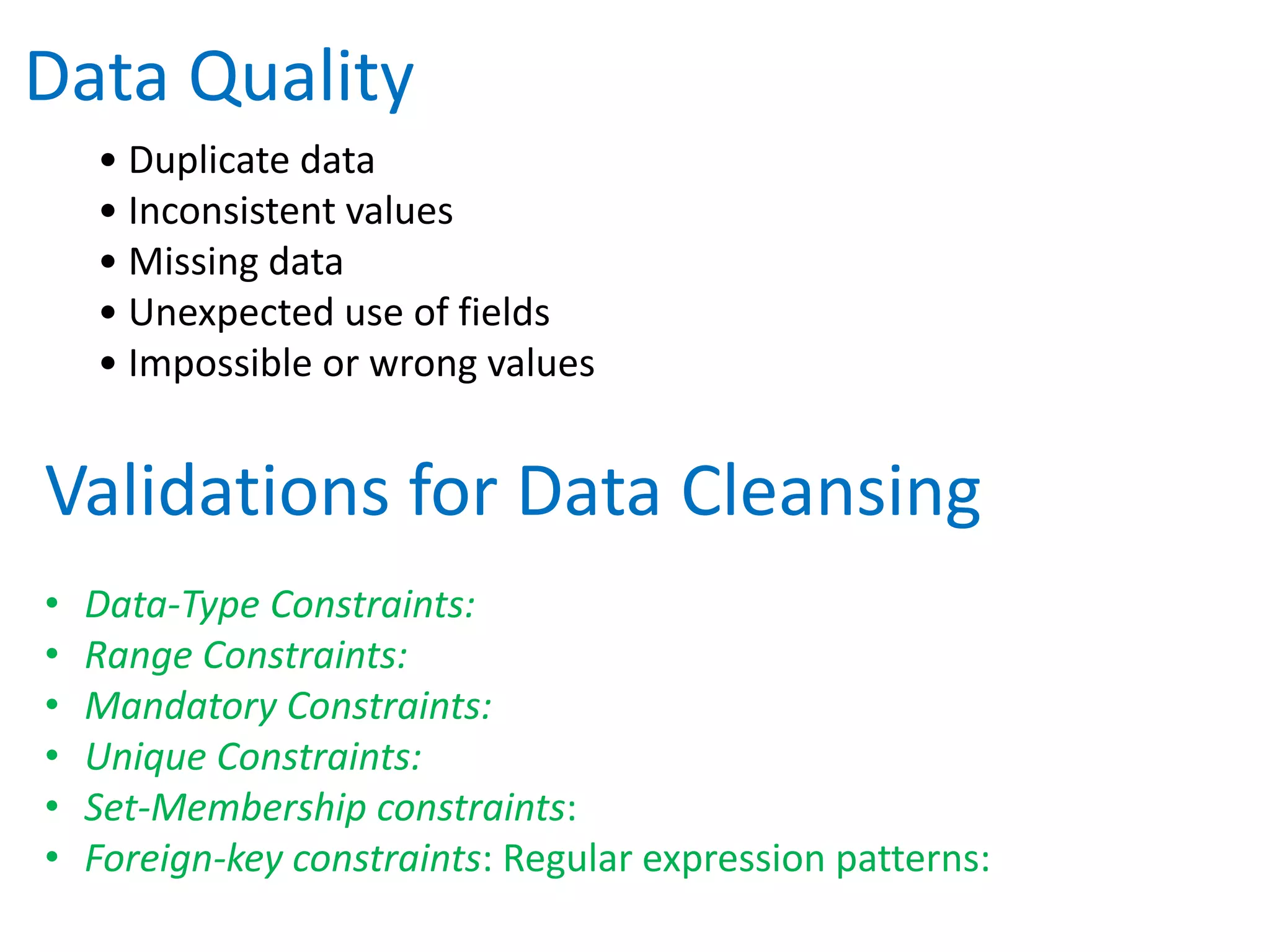 • Duplicate data
• Inconsistent values
• Missing data
• Unexpected use of fields
• Impossible or wrong values
Data Quality
• Data-Type Constraints:
• Range Constraints:
• Mandatory Constraints:
• Unique Constraints:
• Set-Membership constraints:
• Foreign-key constraints: Regular expression patterns:
Validations for Data Cleansing
 